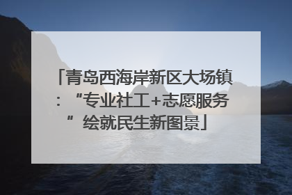 青岛西海岸新区大场镇：“专业社工+志愿服务”绘就民生新图景